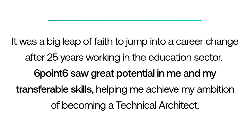 Pull-out quote: ‘It was a big leap of faith to jump into a career change after 25 years working in the education sector. 6point6 saw great potential in me and my transferrable skills, helping me achieve my ambition of becoming a Technical Architect.’