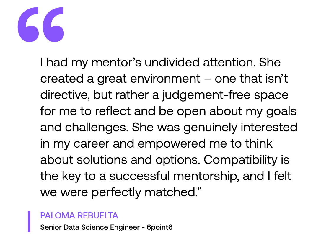 Pull out quote: "‘I had my mentor’s undivided attention. She created a great environment – one that isn’t directive, but rather a judgement-free space for me to reflect and be open about my goals and challenges. She was genuinely interested in my career and empowered me to think about solutions and options. Compatibility is the key to a successful mentorship, and I felt we were perfectly matched."