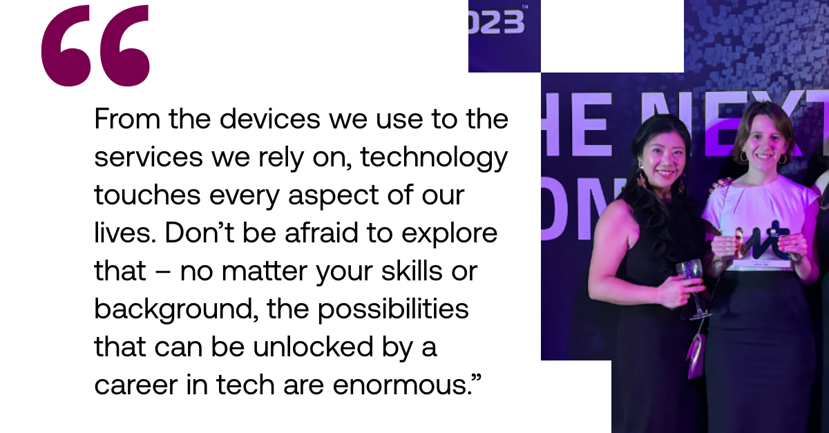 Pull out quote: "From the devices we use to the services we rely on, technology touches every aspect of our lives. Don’t be afraid to explore that – no matter your skills or background, the possibilities that can be unlocked by a career in tech are enormous."