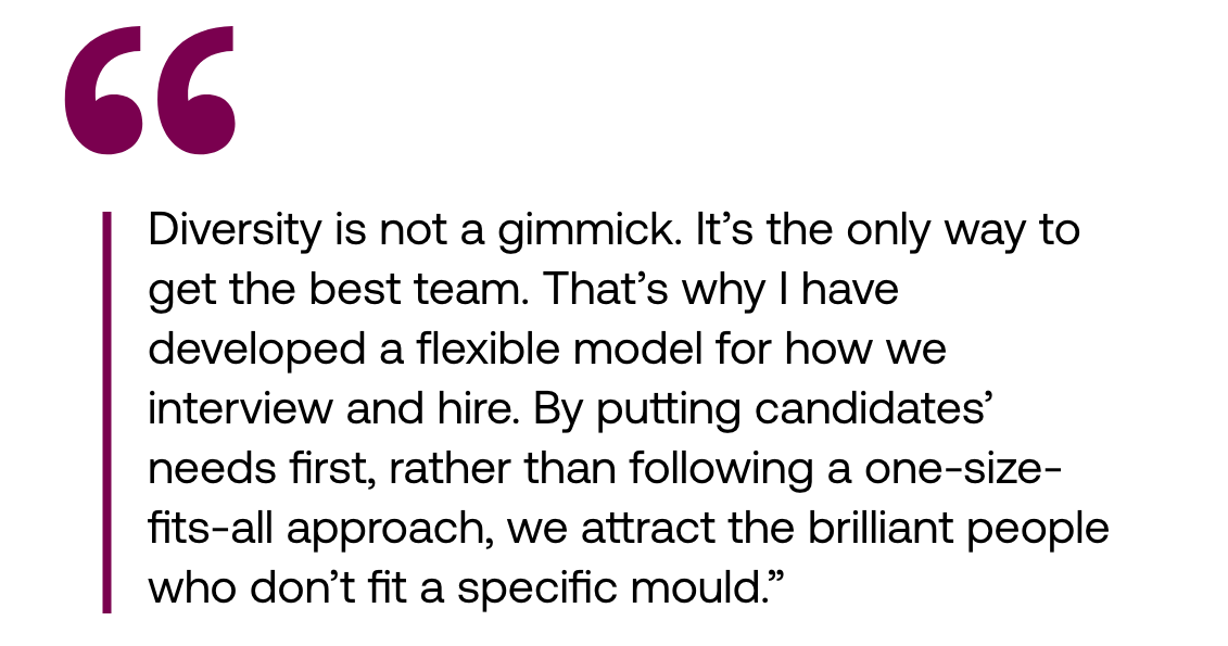 Pull out quote: "Diversity is not a gimmick. It’s the only way to get the best team. That’s why I have developed a flexible model for how we interview and hire. By putting candidates’ needs first, rather than following a one-size-fits-all approach, we attract the brilliant people who don’t fit a specific mould."