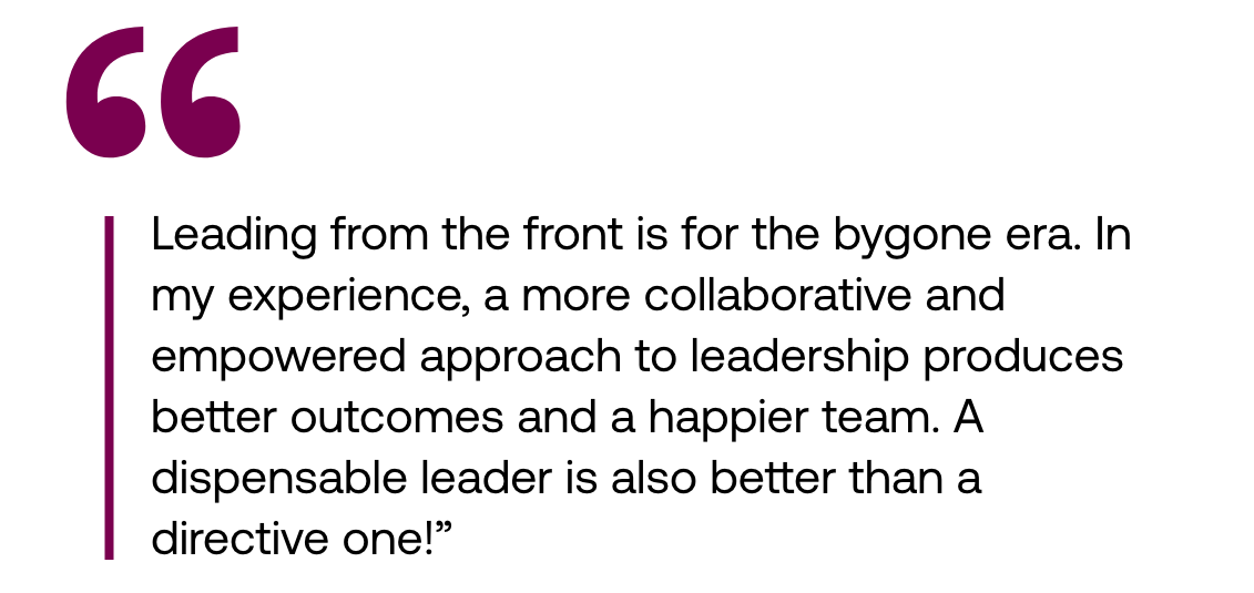 Pull out quote: "Leading from the front is for the bygone era. In my experience, a more collaborative and empowered approach to leadership produces better outcomes and a happier team. A dispensable leader is also better than a directive one!"