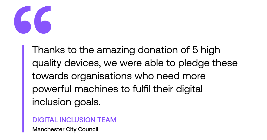 Pull out quote: "Thanks to the amazing donation of 5 high quality devices, we were able to pledge these towards organisations who need more powerful machines to fulfil their digital inclusion goals." By Digital Inclusion team, Manchester City Council
